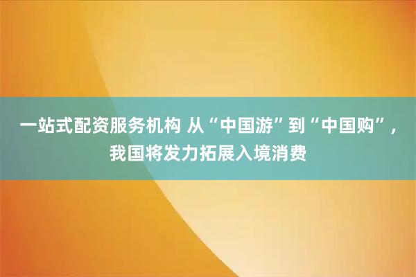 一站式配资服务机构 从“中国游”到“中国购”，我国将发力拓展入境消费