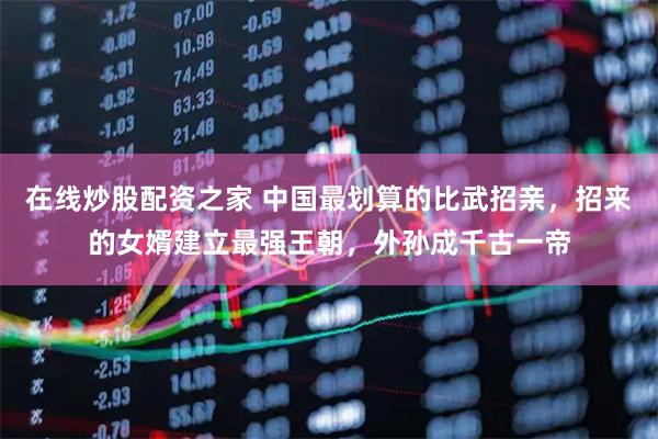 在线炒股配资之家 中国最划算的比武招亲，招来的女婿建立最强王朝，外孙成千古一帝