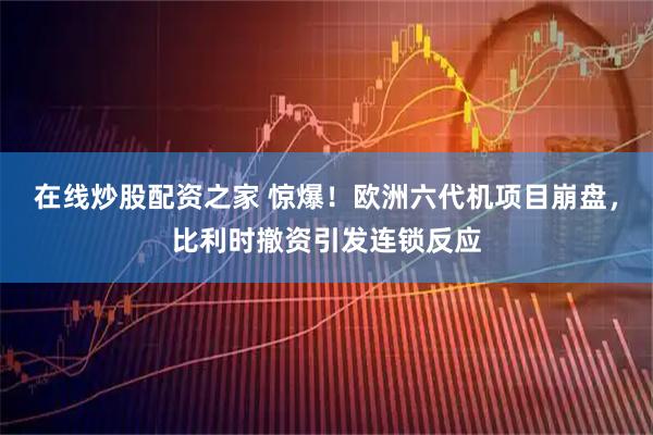 在线炒股配资之家 惊爆！欧洲六代机项目崩盘，比利时撤资引发连锁反应