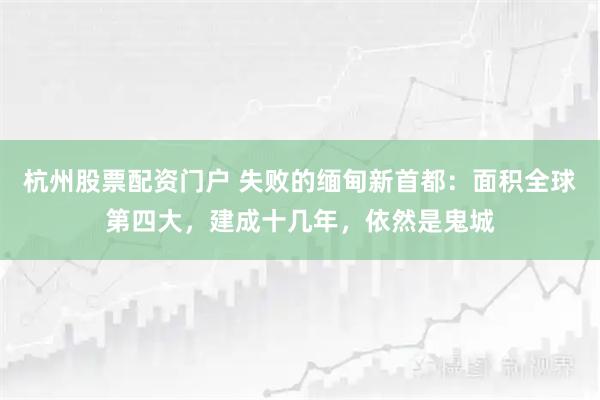 杭州股票配资门户 失败的缅甸新首都：面积全球第四大，建成十几年，依然是鬼城