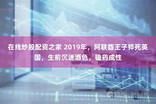 在线炒股配资之家 2019年，阿联酋王子猝死英国，生前沉迷酒色，磕药成性