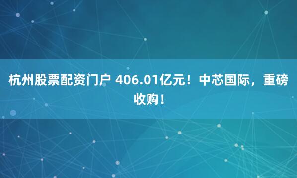 杭州股票配资门户 406.01亿元！中芯国际，重磅收购！