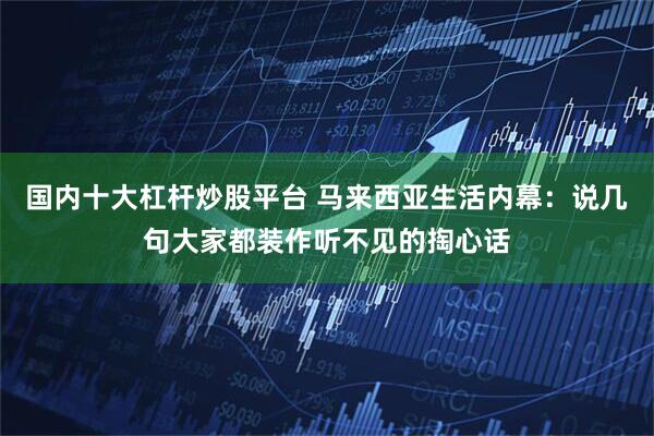 国内十大杠杆炒股平台 马来西亚生活内幕：说几句大家都装作听不见的掏心话