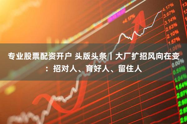 专业股票配资开户 头版头条｜大厂扩招风向在变：招对人、育好人、留住人
