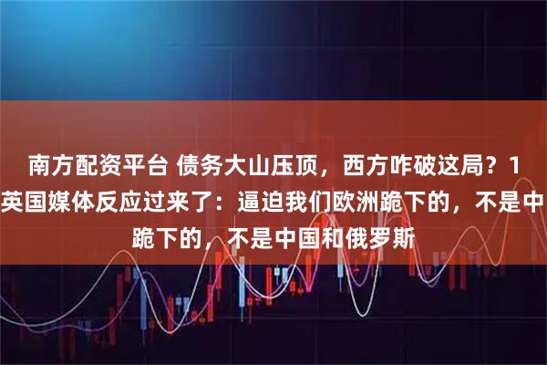 南方配资平台 债务大山压顶，西方咋破这局？12月21日，英国媒体反应过来了：逼迫我们欧洲跪下的，不是中国和俄罗斯