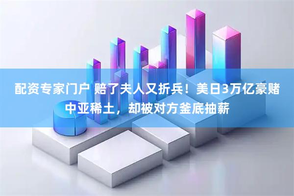 配资专家门户 赔了夫人又折兵！美日3万亿豪赌中亚稀土，却被对方釜底抽薪