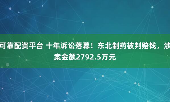 可靠配资平台 十年诉讼落幕！东北制药被判赔钱，涉案金额2792.5万元