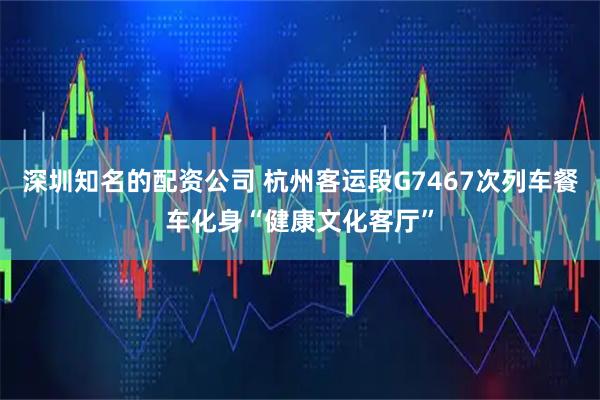 深圳知名的配资公司 杭州客运段G7467次列车餐车化身“健康文化客厅”