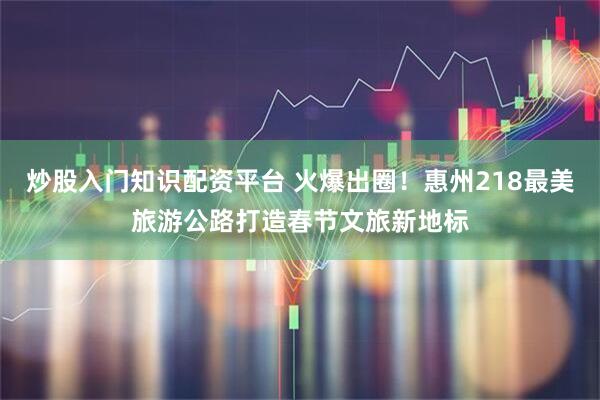 炒股入门知识配资平台 火爆出圈！惠州218最美旅游公路打造春节文旅新地标
