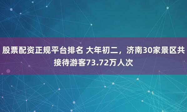 股票配资正规平台排名 大年初二，济南30家景区共接待游客73.72万人次
