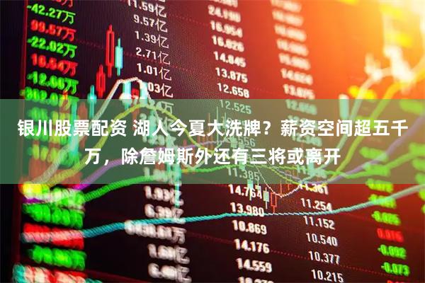 银川股票配资 湖人今夏大洗牌？薪资空间超五千万，除詹姆斯外还有三将或离开
