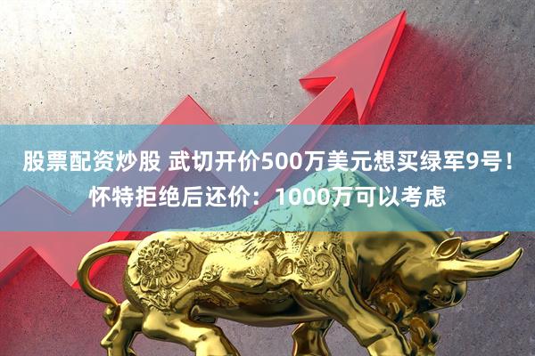 股票配资炒股 武切开价500万美元想买绿军9号！怀特拒绝后还价：1000万可以考虑
