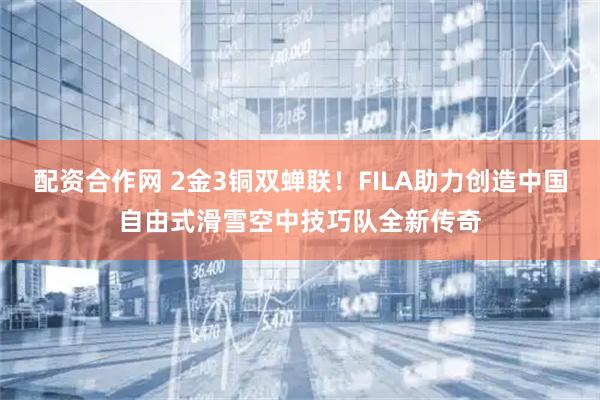 配资合作网 2金3铜双蝉联！FILA助力创造中国自由式滑雪空中技巧队全新传奇