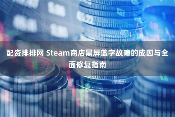 配资排排网 Steam商店黑屏蓝字故障的成因与全面修复指南