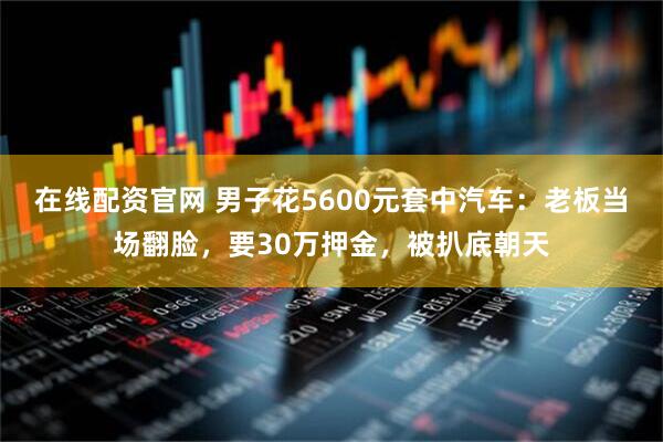 在线配资官网 男子花5600元套中汽车：老板当场翻脸，要30万押金，被扒底朝天