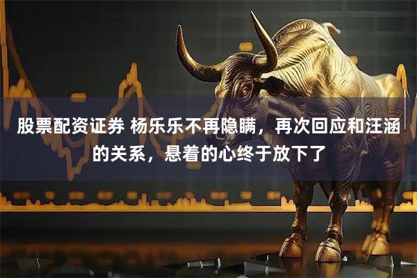 股票配资证券 杨乐乐不再隐瞒，再次回应和汪涵的关系，悬着的心终于放下了