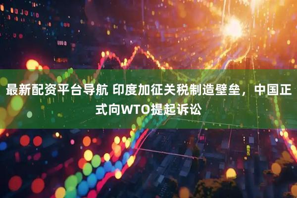 最新配资平台导航 印度加征关税制造壁垒，中国正式向WTO提起诉讼