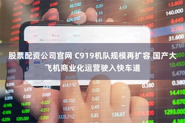 股票配资公司官网 C919机队规模再扩容 国产大飞机商业化运营驶入快车道