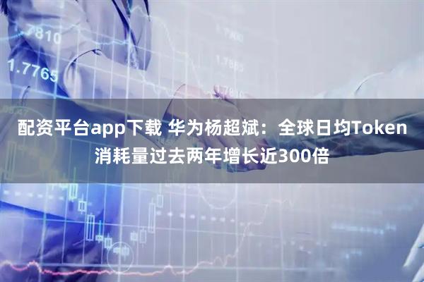 配资平台app下载 华为杨超斌：全球日均Token消耗量过去两年增长近300倍