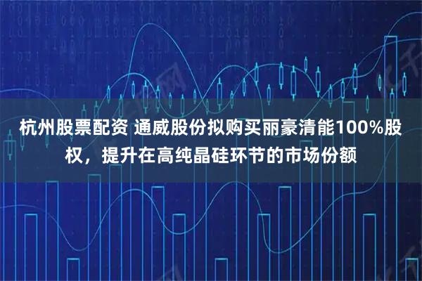 杭州股票配资 通威股份拟购买丽豪清能100%股权，提升在高纯晶硅环节的市场份额