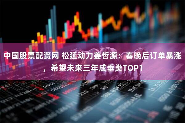中国股票配资网 松延动力姜哲源：春晚后订单暴涨，希望未来三年成垂类TOP1