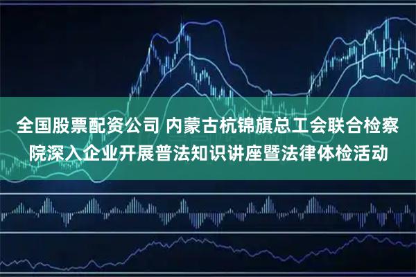 全国股票配资公司 内蒙古杭锦旗总工会联合检察院深入企业开展普法知识讲座暨法律体检活动
