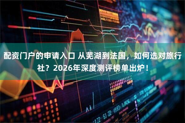 配资门户的申请入口 从芜湖到法国，如何选对旅行社？2026年深度测评榜单出炉！