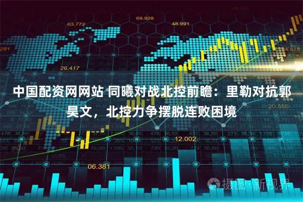 中国配资网网站 同曦对战北控前瞻：里勒对抗郭昊文，北控力争摆脱连败困境