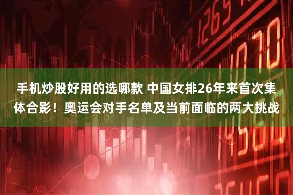 手机炒股好用的选哪款 中国女排26年来首次集体合影！奥运会对手名单及当前面临的两大挑战