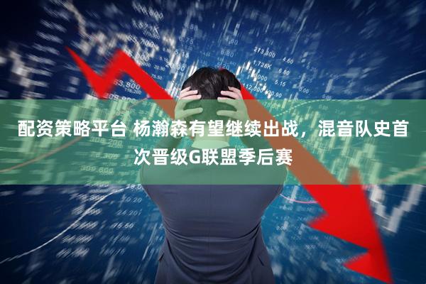 配资策略平台 杨瀚森有望继续出战，混音队史首次晋级G联盟季后赛