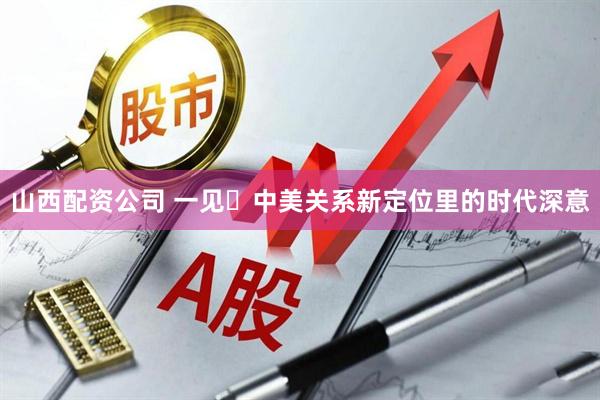 山西配资公司 一见・中美关系新定位里的时代深意