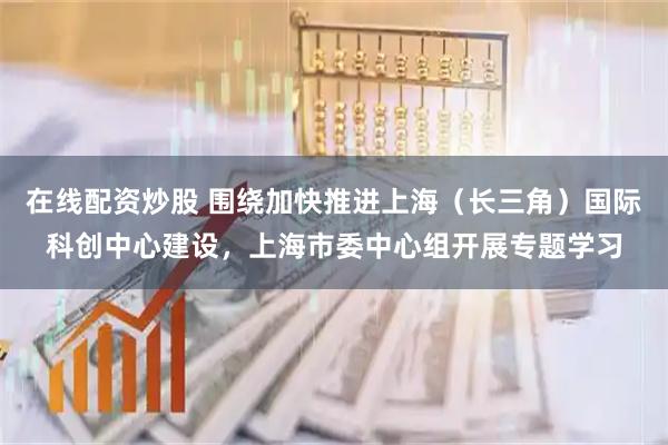 在线配资炒股 围绕加快推进上海（长三角）国际科创中心建设，上海市委中心组开展专题学习