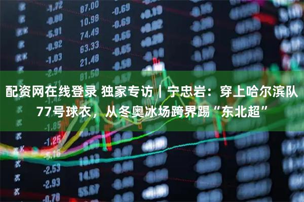 配资网在线登录 独家专访｜宁忠岩：穿上哈尔滨队77号球衣，从冬奥冰场跨界踢“东北超”