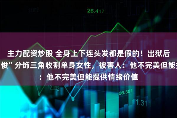 主力配资炒股 全身上下连头发都是假的！出狱后伪装“金融才俊”分饰三角收割单身女性，被害人：他不完美但能提供情绪价值